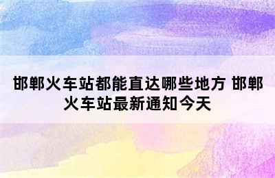 邯郸火车站都能直达哪些地方 邯郸火车站最新通知今天